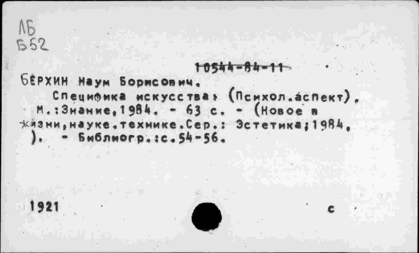 ﻿КБ ьег
1 6(РХИН Науи Борисович.
Специфика искусства» (Психол.аспект).
М. :3нание, 1 $81». • 63 с. • (новое в 5<йзни,науке,технике.Сер.: Эстетика;1984, ),	- Библиогр.:с.5^’56.
1921
с